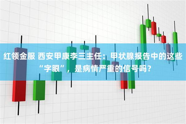 红领金服 西安甲康李三主任：甲状腺报告中的这些 “字眼”，是病情严重的信号吗？