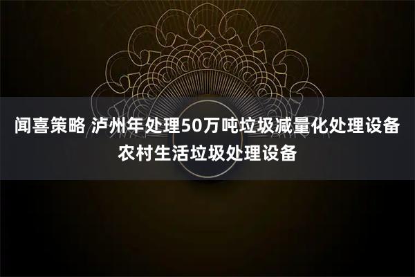 闻喜策略 泸州年处理50万吨垃圾减量化处理设备农村生活垃圾处理设备