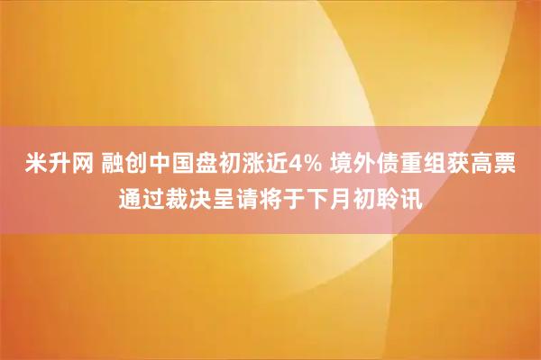 米升网 融创中国盘初涨近4% 境外债重组获高票通过裁决呈请将于下月初聆讯