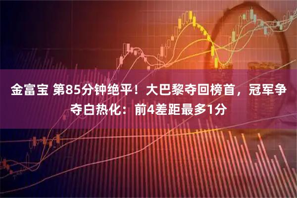 金富宝 第85分钟绝平！大巴黎夺回榜首，冠军争夺白热化：前4差距最多1分