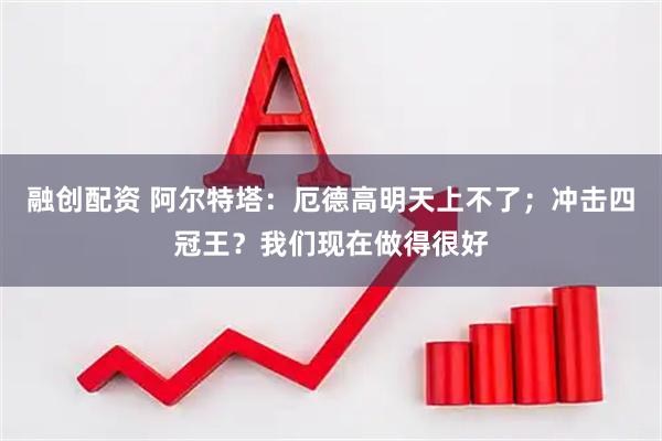 融创配资 阿尔特塔：厄德高明天上不了；冲击四冠王？我们现在做得很好
