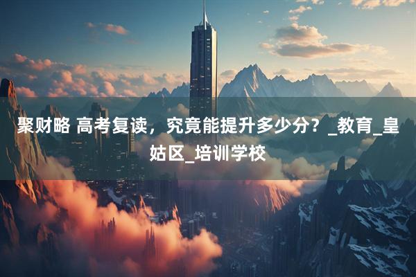 聚财略 高考复读，究竟能提升多少分？_教育_皇姑区_培训学校