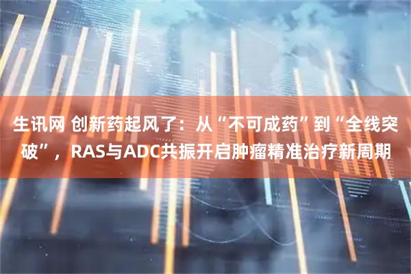 生讯网 创新药起风了：从“不可成药”到“全线突破”，RAS与ADC共振开启肿瘤精准治疗新周期