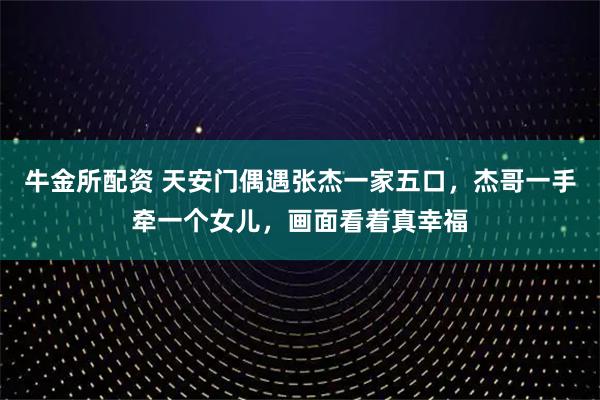 牛金所配资 天安门偶遇张杰一家五口，杰哥一手牵一个女儿，画面看着真幸福