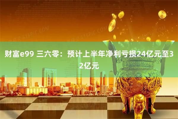 财富e99 三六零：预计上半年净利亏损24亿元至32亿元