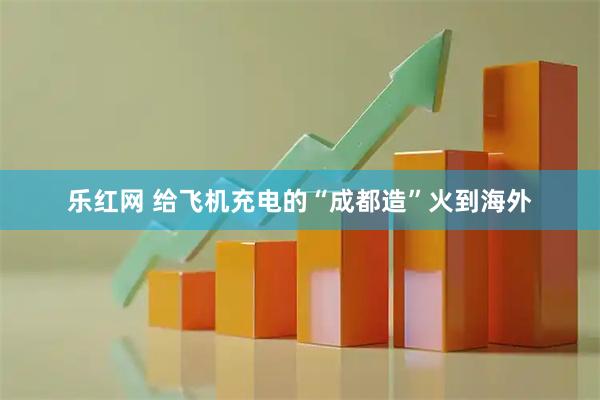 乐红网 给飞机充电的“成都造”火到海外