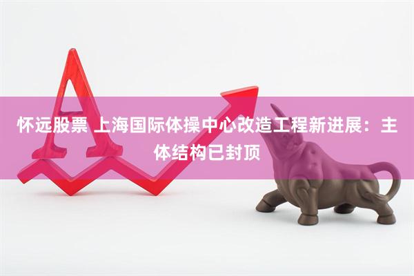 怀远股票 上海国际体操中心改造工程新进展：主体结构已封顶