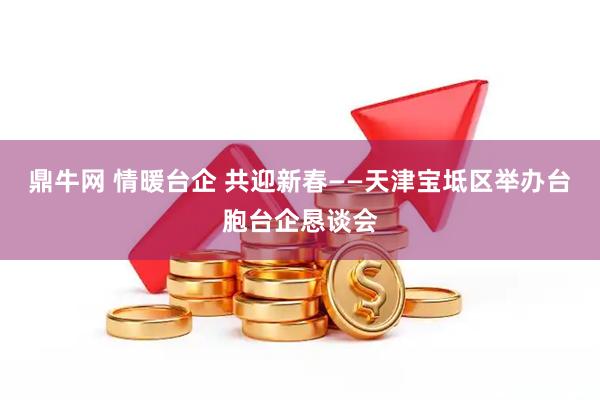 鼎牛网 情暖台企 共迎新春——天津宝坻区举办台胞台企恳谈会