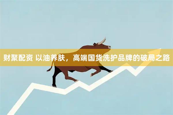财聚配资 以油养肤，高端国货洗护品牌的破局之路