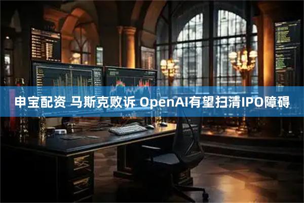 申宝配资 马斯克败诉 OpenAI有望扫清IPO障碍